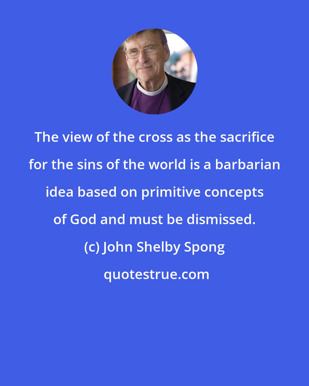 John Shelby Spong: The view of the cross as the sacrifice for the sins of the world is a barbarian idea based on primitive concepts of God and must be dismissed.