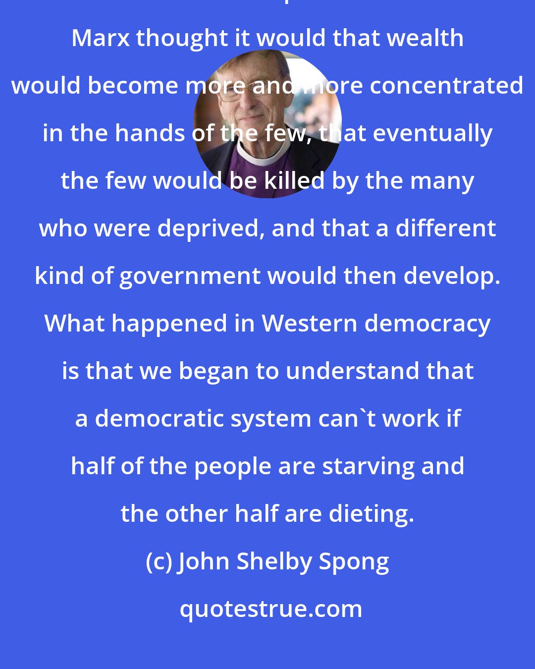 John Shelby Spong: There's one other interesting thing about Western democracy. It didn't arrive at the end point that Karl Marx thought it would that wealth would become more and more concentrated in the hands of the few, that eventually the few would be killed by the many who were deprived, and that a different kind of government would then develop. What happened in Western democracy is that we began to understand that a democratic system can't work if half of the people are starving and the other half are dieting.