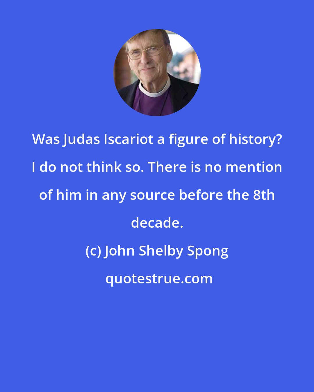 John Shelby Spong: Was Judas Iscariot a figure of history? I do not think so. There is no mention of him in any source before the 8th decade.