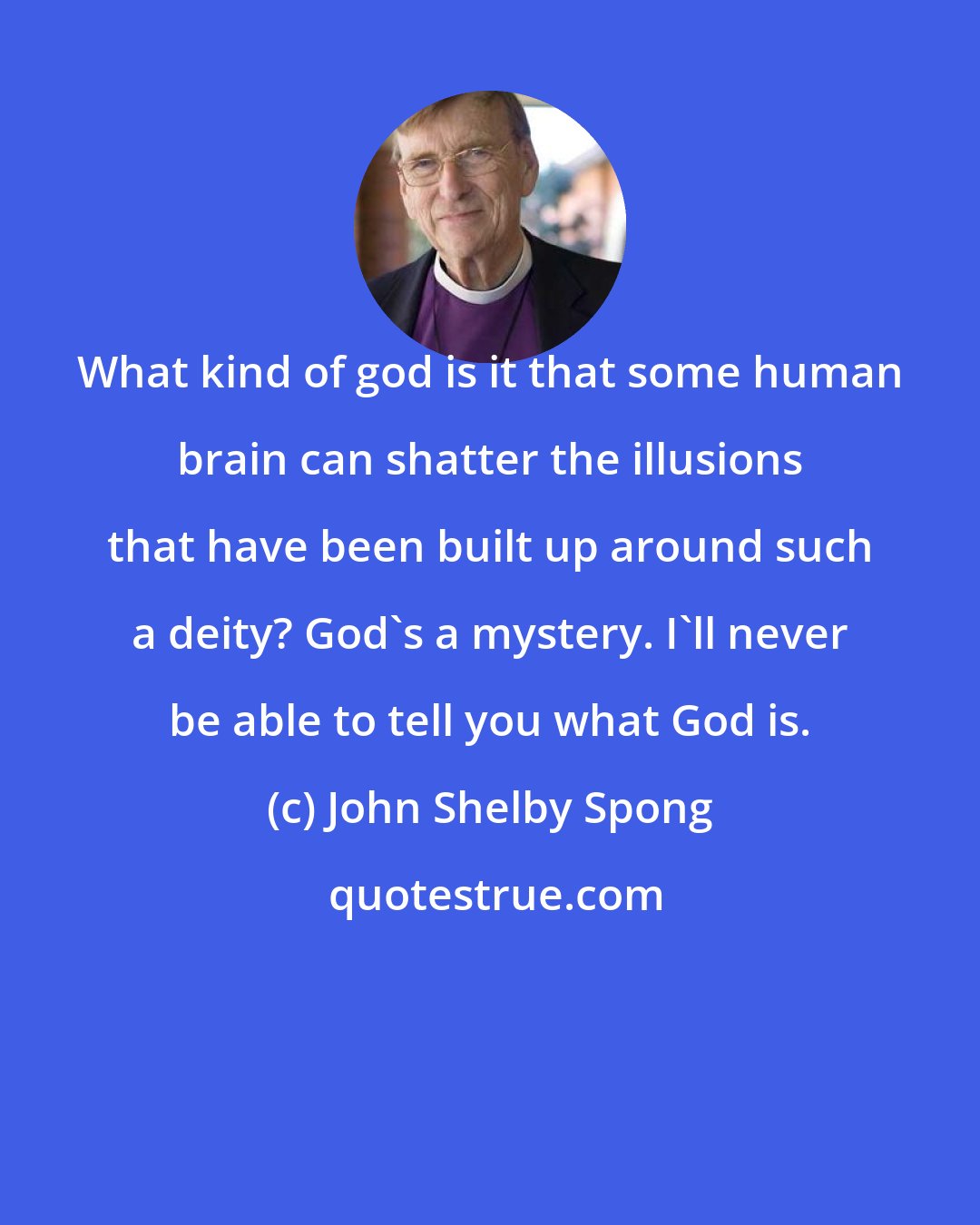 John Shelby Spong: What kind of god is it that some human brain can shatter the illusions that have been built up around such a deity? God's a mystery. I'll never be able to tell you what God is.