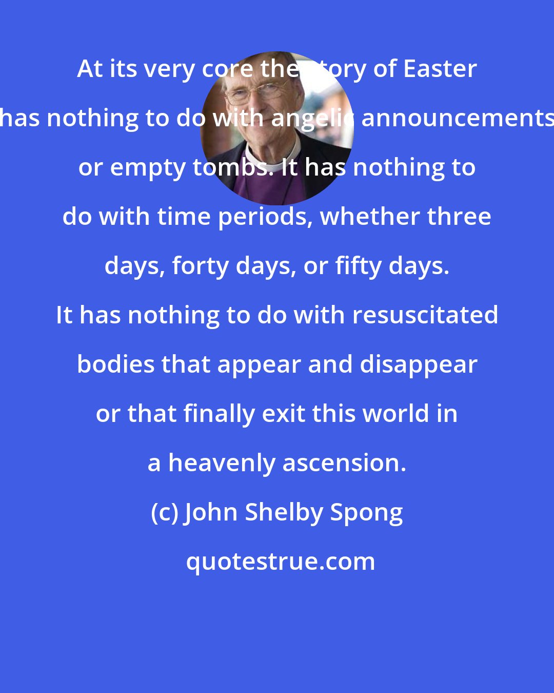 John Shelby Spong: At its very core the story of Easter has nothing to do with angelic announcements or empty tombs. It has nothing to do with time periods, whether three days, forty days, or fifty days. It has nothing to do with resuscitated bodies that appear and disappear or that finally exit this world in a heavenly ascension.