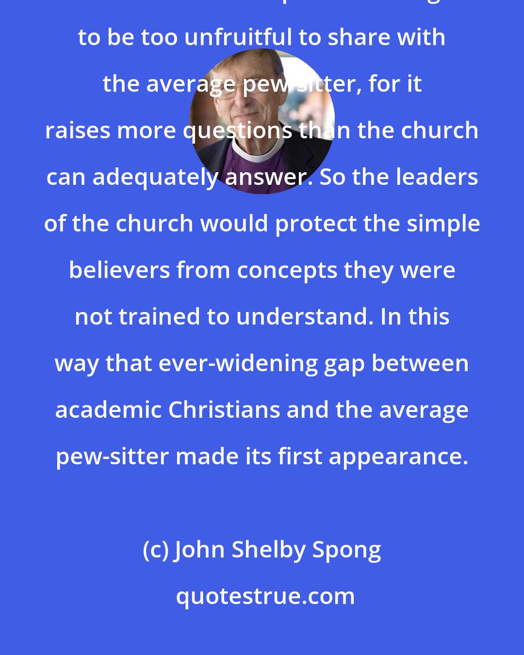 John Shelby Spong: Biblical higher criticism is preserved in the particular enclave of academic Christian scholarship and is thought to be too unfruitful to share with the average pew-sitter, for it raises more questions than the church can adequately answer. So the leaders of the church would protect the simple believers from concepts they were not trained to understand. In this way that ever-widening gap between academic Christians and the average pew-sitter made its first appearance.