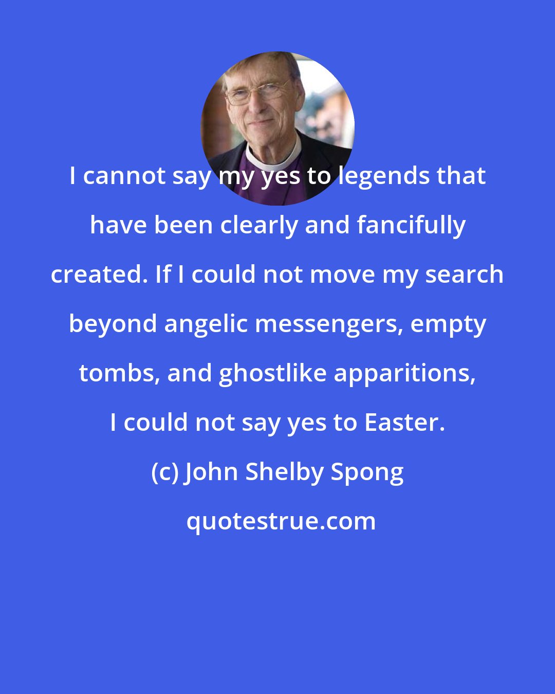 John Shelby Spong: I cannot say my yes to legends that have been clearly and fancifully created. If I could not move my search beyond angelic messengers, empty tombs, and ghostlike apparitions, I could not say yes to Easter.