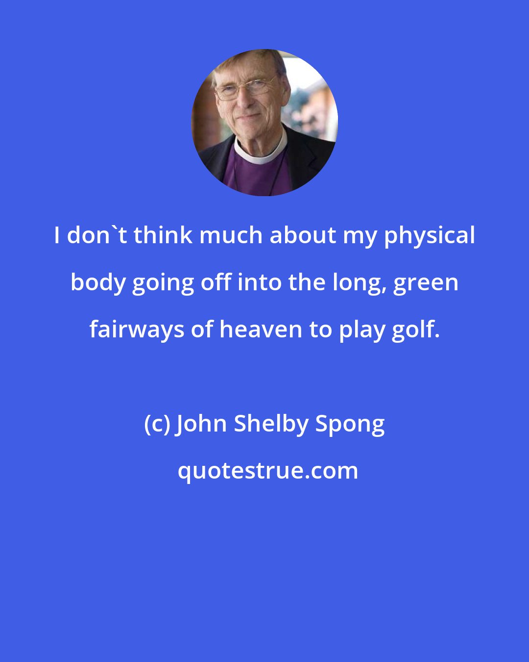 John Shelby Spong: I don't think much about my physical body going off into the long, green fairways of heaven to play golf.