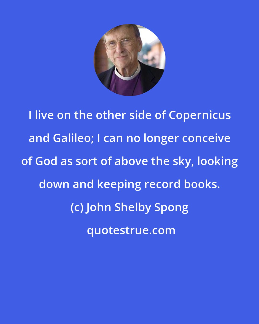 John Shelby Spong: I live on the other side of Copernicus and Galileo; I can no longer conceive of God as sort of above the sky, looking down and keeping record books.