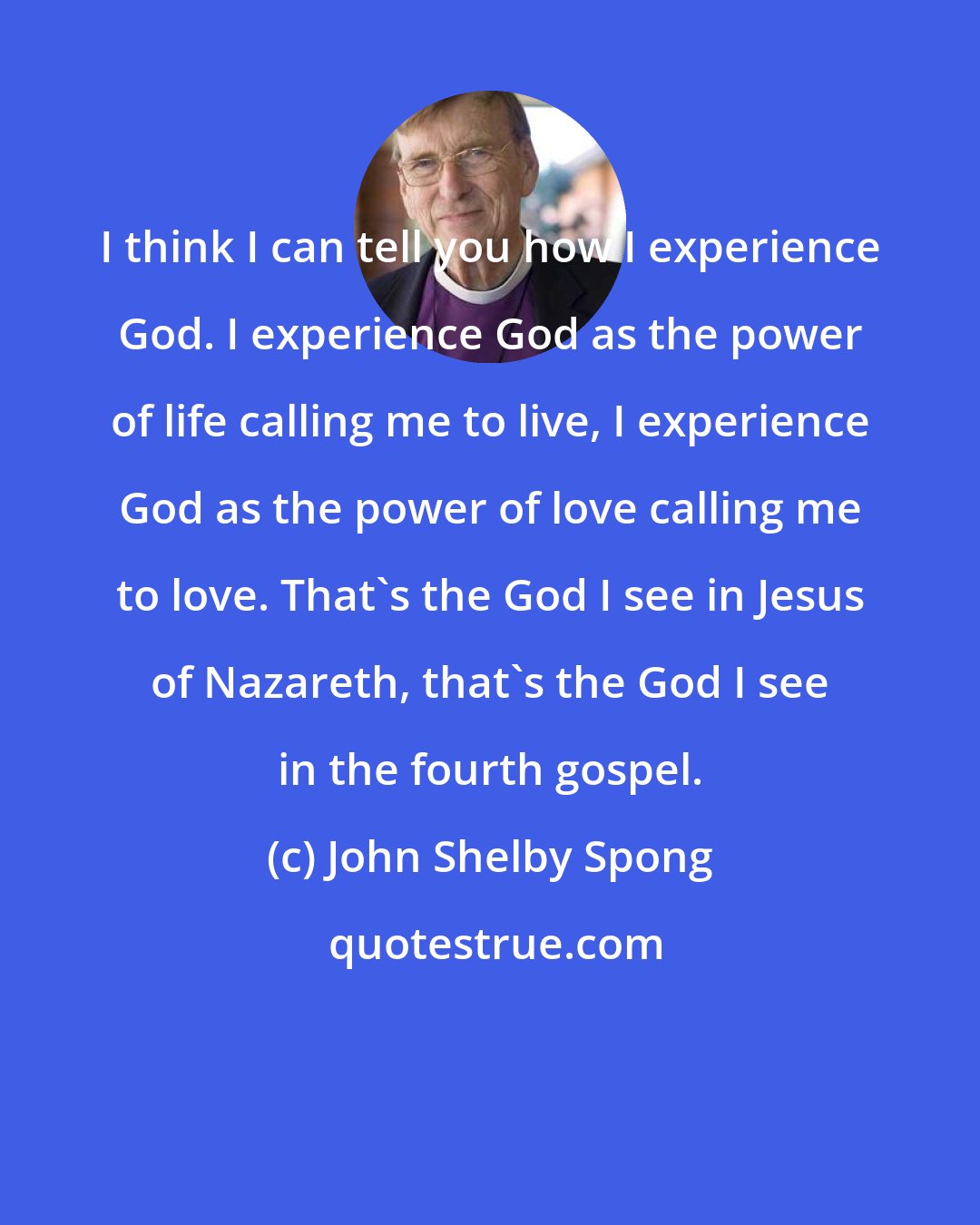 John Shelby Spong: I think I can tell you how I experience God. I experience God as the power of life calling me to live, I experience God as the power of love calling me to love. That's the God I see in Jesus of Nazareth, that's the God I see in the fourth gospel.