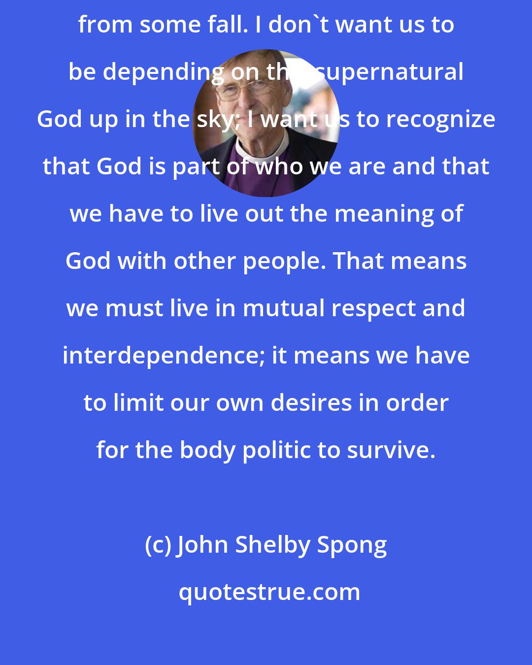 John Shelby Spong: I want to see Christianity enhance our humanity instead of rescue us from some fall. I don't want us to be depending on this supernatural God up in the sky; I want us to recognize that God is part of who we are and that we have to live out the meaning of God with other people. That means we must live in mutual respect and interdependence; it means we have to limit our own desires in order for the body politic to survive.