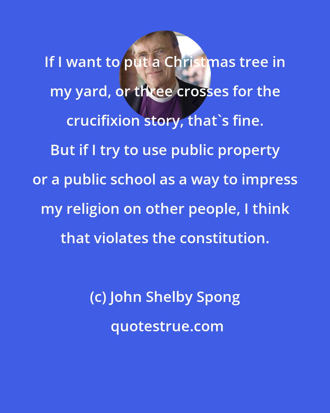 John Shelby Spong: If I want to put a Christmas tree in my yard, or three crosses for the crucifixion story, that's fine. But if I try to use public property or a public school as a way to impress my religion on other people, I think that violates the constitution.