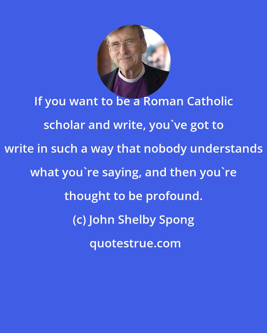 John Shelby Spong: If you want to be a Roman Catholic scholar and write, you've got to write in such a way that nobody understands what you're saying, and then you're thought to be profound.