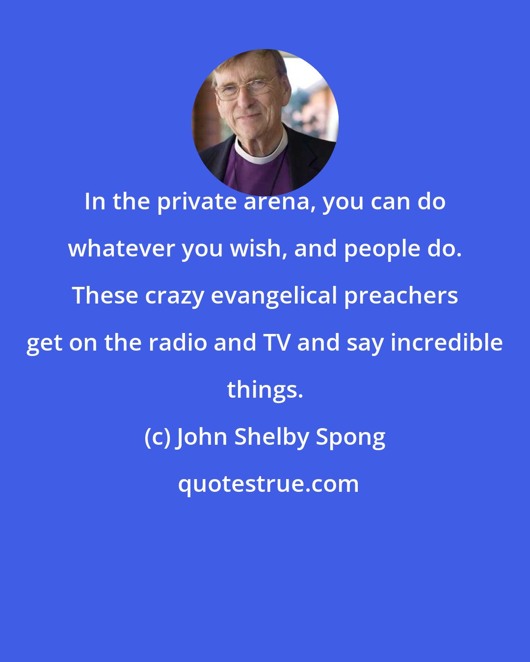 John Shelby Spong: In the private arena, you can do whatever you wish, and people do. These crazy evangelical preachers get on the radio and TV and say incredible things.