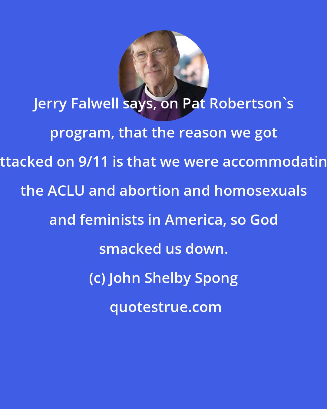 John Shelby Spong: Jerry Falwell says, on Pat Robertson's program, that the reason we got attacked on 9/11 is that we were accommodating the ACLU and abortion and homosexuals and feminists in America, so God smacked us down.