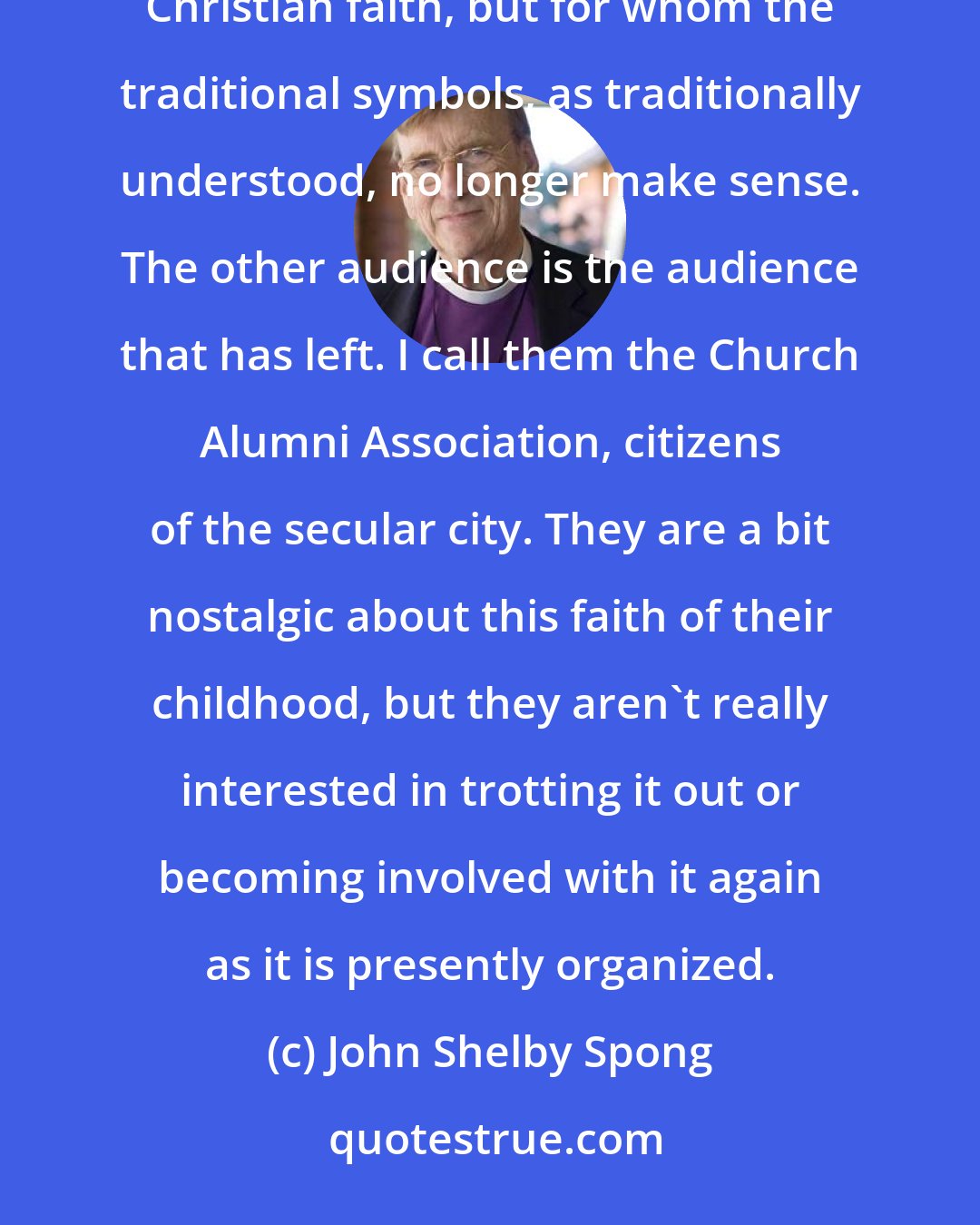 John Shelby Spong: My audience is made up of two groups of people. The first group includes people whose roots are deep in the Christian faith, but for whom the traditional symbols, as traditionally understood, no longer make sense. The other audience is the audience that has left. I call them the Church Alumni Association, citizens of the secular city. They are a bit nostalgic about this faith of their childhood, but they aren't really interested in trotting it out or becoming involved with it again as it is presently organized.
