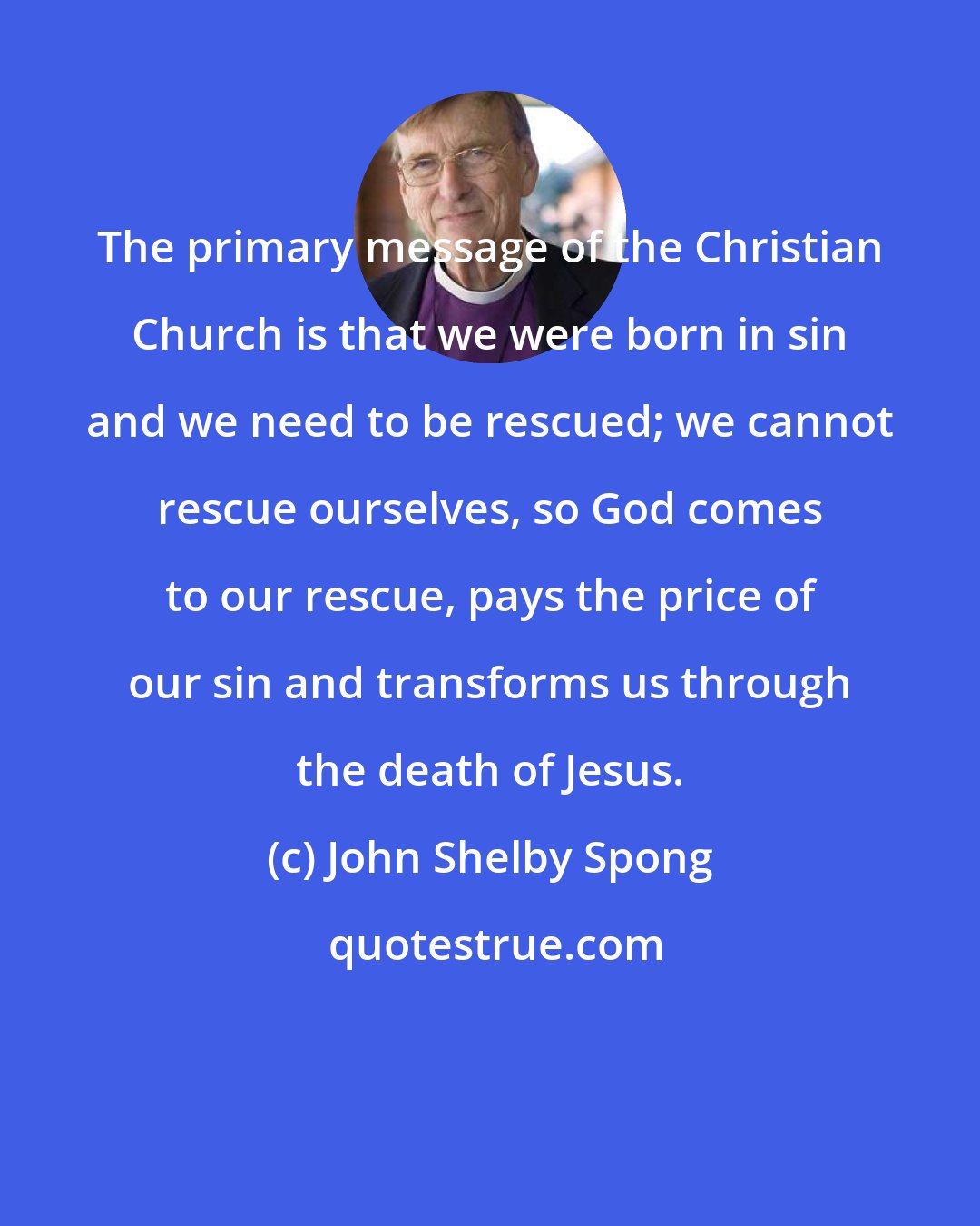 John Shelby Spong: The primary message of the Christian Church is that we were born in sin and we need to be rescued; we cannot rescue ourselves, so God comes to our rescue, pays the price of our sin and transforms us through the death of Jesus.