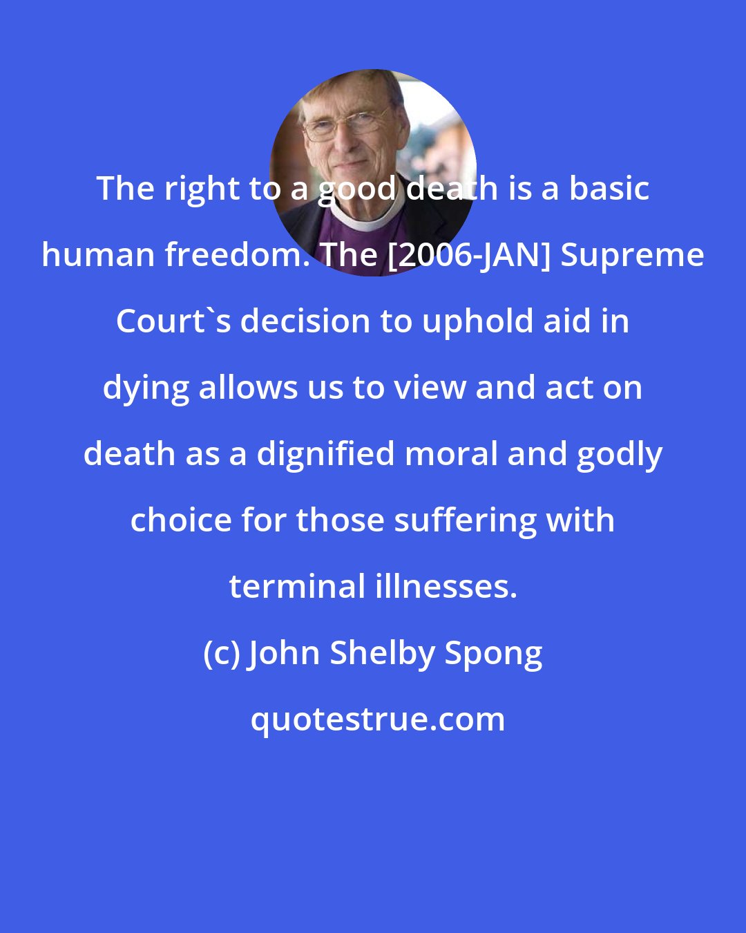 John Shelby Spong: The right to a good death is a basic human freedom. The [2006-JAN] Supreme Court's decision to uphold aid in dying allows us to view and act on death as a dignified moral and godly choice for those suffering with terminal illnesses.