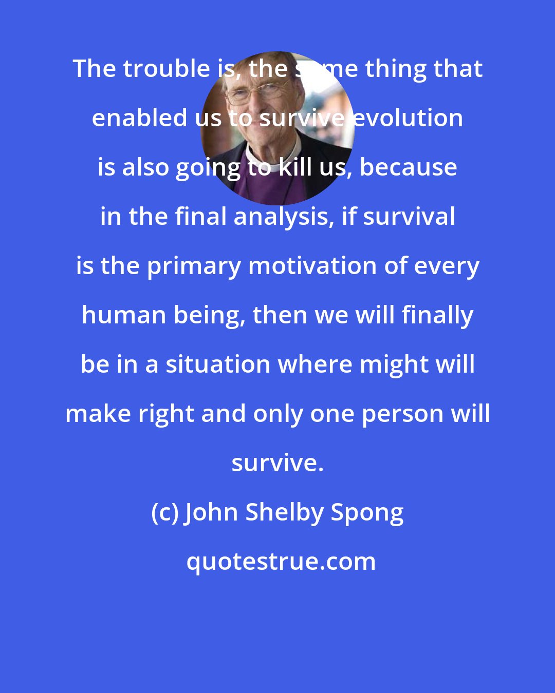 John Shelby Spong: The trouble is, the same thing that enabled us to survive evolution is also going to kill us, because in the final analysis, if survival is the primary motivation of every human being, then we will finally be in a situation where might will make right and only one person will survive.