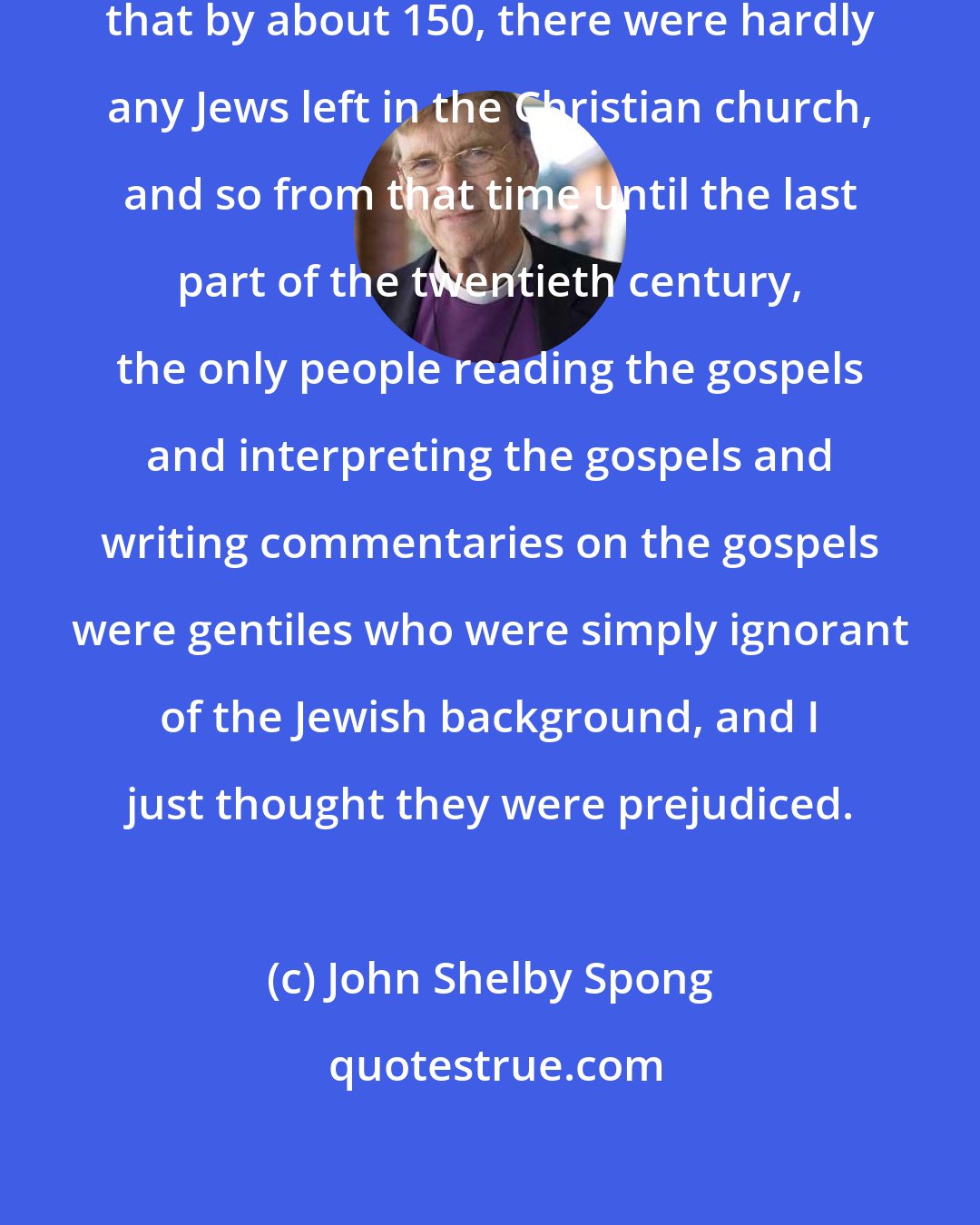 John Shelby Spong: The trouble with Christianity was that by about 150, there were hardly any Jews left in the Christian church, and so from that time until the last part of the twentieth century, the only people reading the gospels and interpreting the gospels and writing commentaries on the gospels were gentiles who were simply ignorant of the Jewish background, and I just thought they were prejudiced.