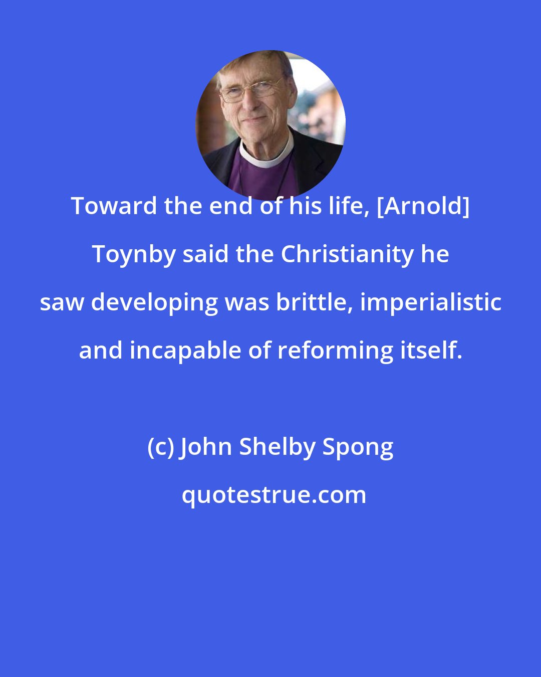 John Shelby Spong: Toward the end of his life, [Arnold] Toynby said the Christianity he saw developing was brittle, imperialistic and incapable of reforming itself.