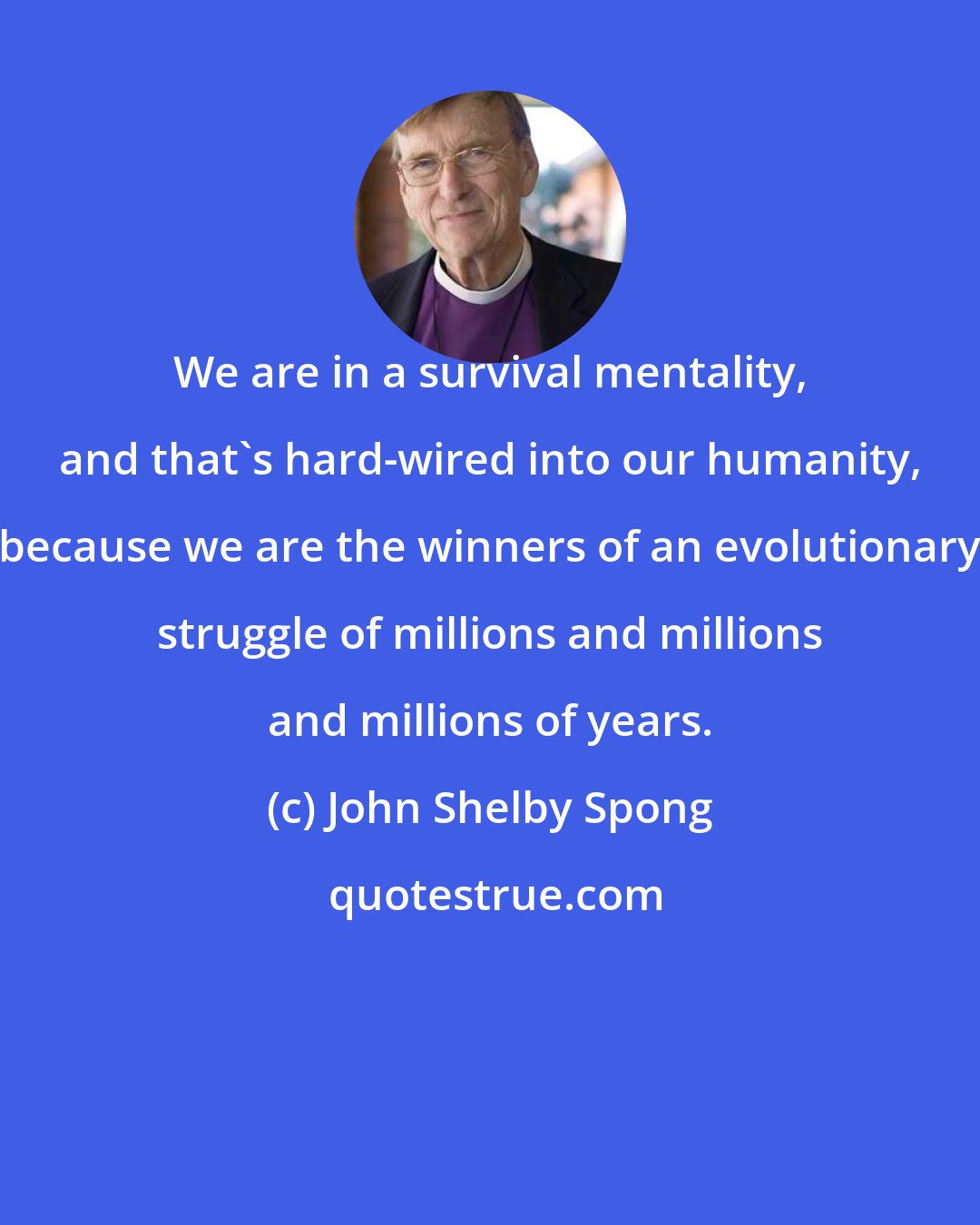 John Shelby Spong: We are in a survival mentality, and that's hard-wired into our humanity, because we are the winners of an evolutionary struggle of millions and millions and millions of years.