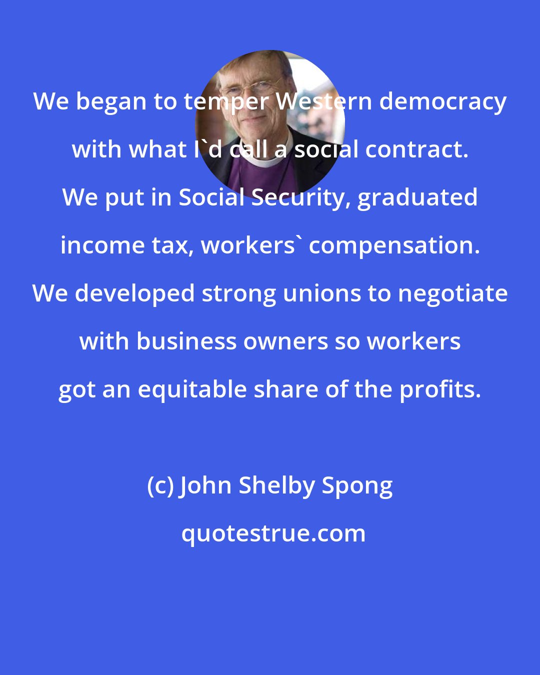 John Shelby Spong: We began to temper Western democracy with what I'd call a social contract. We put in Social Security, graduated income tax, workers' compensation. We developed strong unions to negotiate with business owners so workers got an equitable share of the profits.