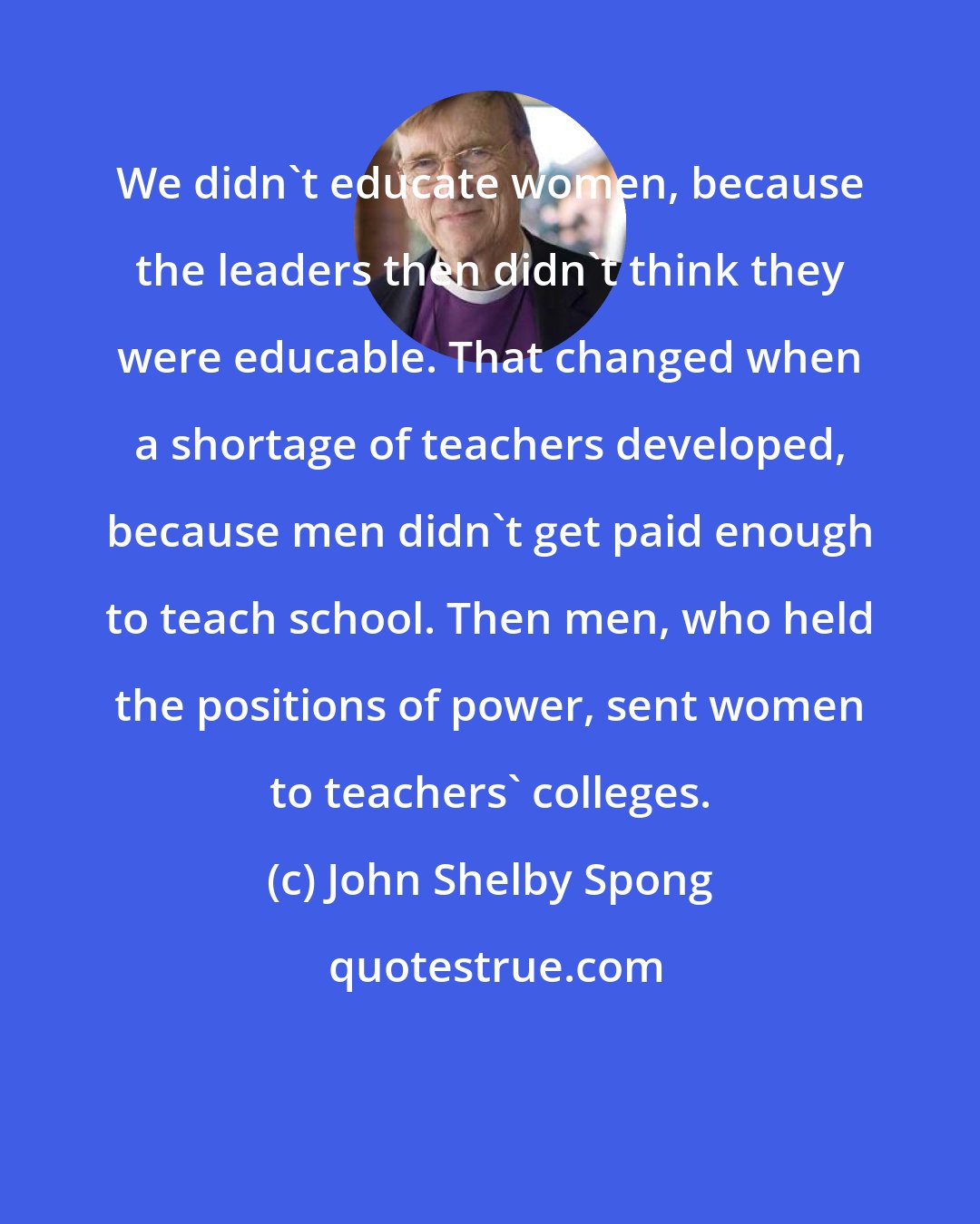 John Shelby Spong: We didn't educate women, because the leaders then didn't think they were educable. That changed when a shortage of teachers developed, because men didn't get paid enough to teach school. Then men, who held the positions of power, sent women to teachers' colleges.