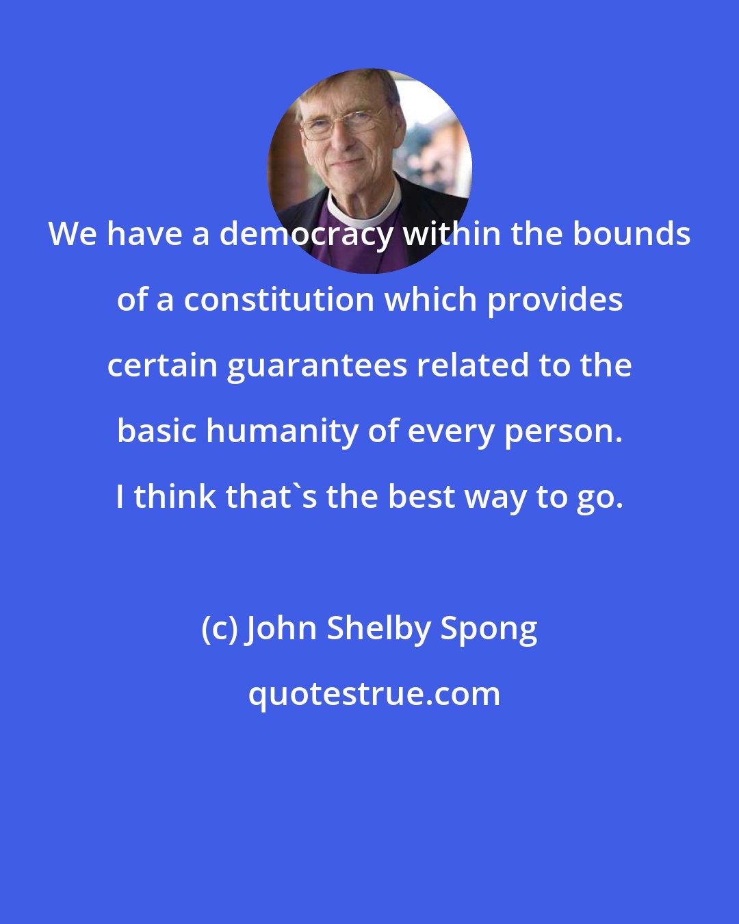 John Shelby Spong: We have a democracy within the bounds of a constitution which provides certain guarantees related to the basic humanity of every person. I think that's the best way to go.