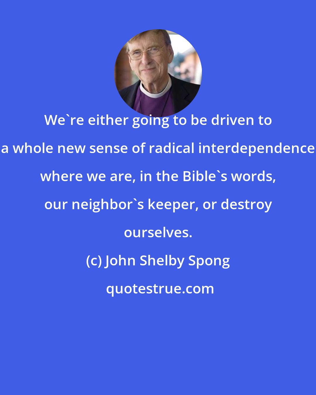 John Shelby Spong: We're either going to be driven to a whole new sense of radical interdependence where we are, in the Bible's words, our neighbor's keeper, or destroy ourselves.