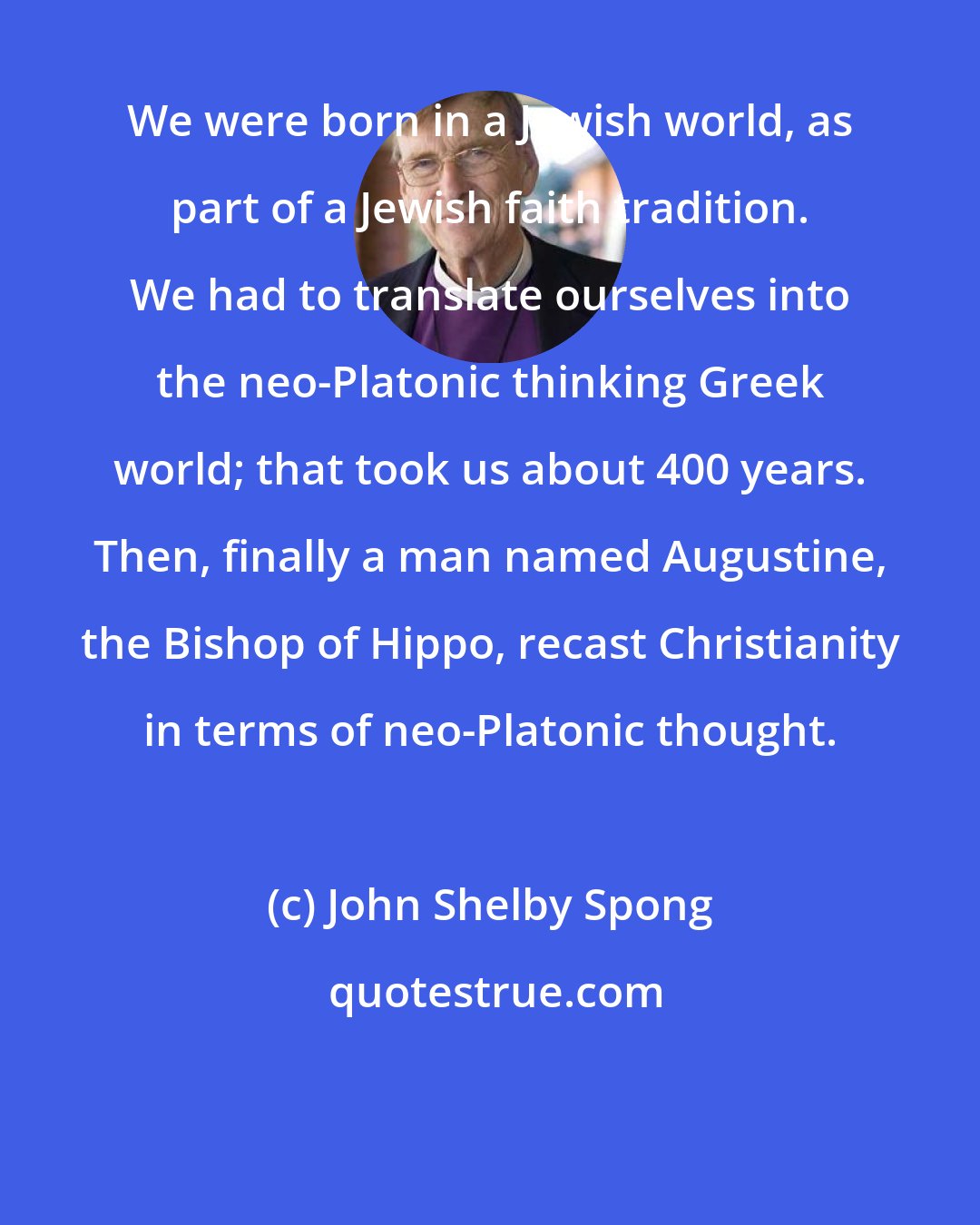 John Shelby Spong: We were born in a Jewish world, as part of a Jewish faith tradition. We had to translate ourselves into the neo-Platonic thinking Greek world; that took us about 400 years. Then, finally a man named Augustine, the Bishop of Hippo, recast Christianity in terms of neo-Platonic thought.