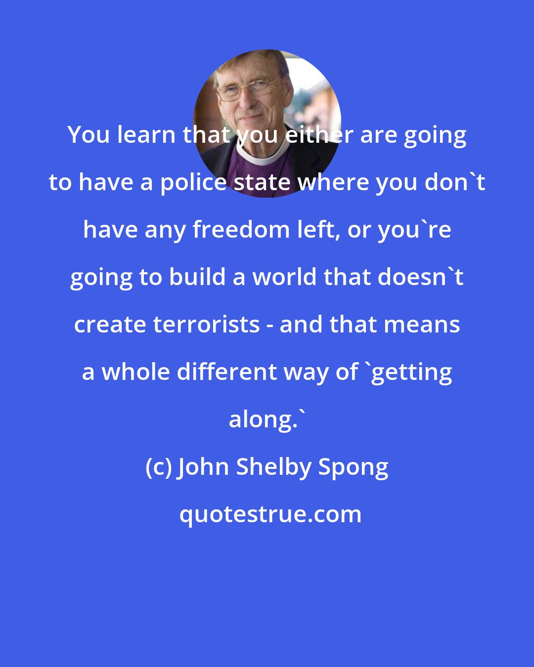 John Shelby Spong: You learn that you either are going to have a police state where you don't have any freedom left, or you're going to build a world that doesn't create terrorists - and that means a whole different way of 'getting along.'