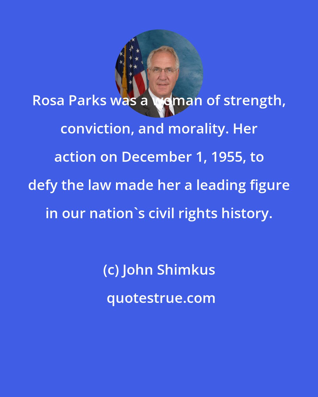 John Shimkus: Rosa Parks was a woman of strength, conviction, and morality. Her action on December 1, 1955, to defy the law made her a leading figure in our nation's civil rights history.