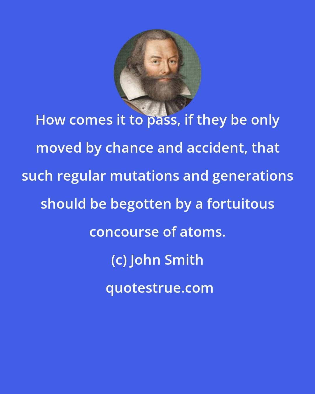 John Smith: How comes it to pass, if they be only moved by chance and accident, that such regular mutations and generations should be begotten by a fortuitous concourse of atoms.