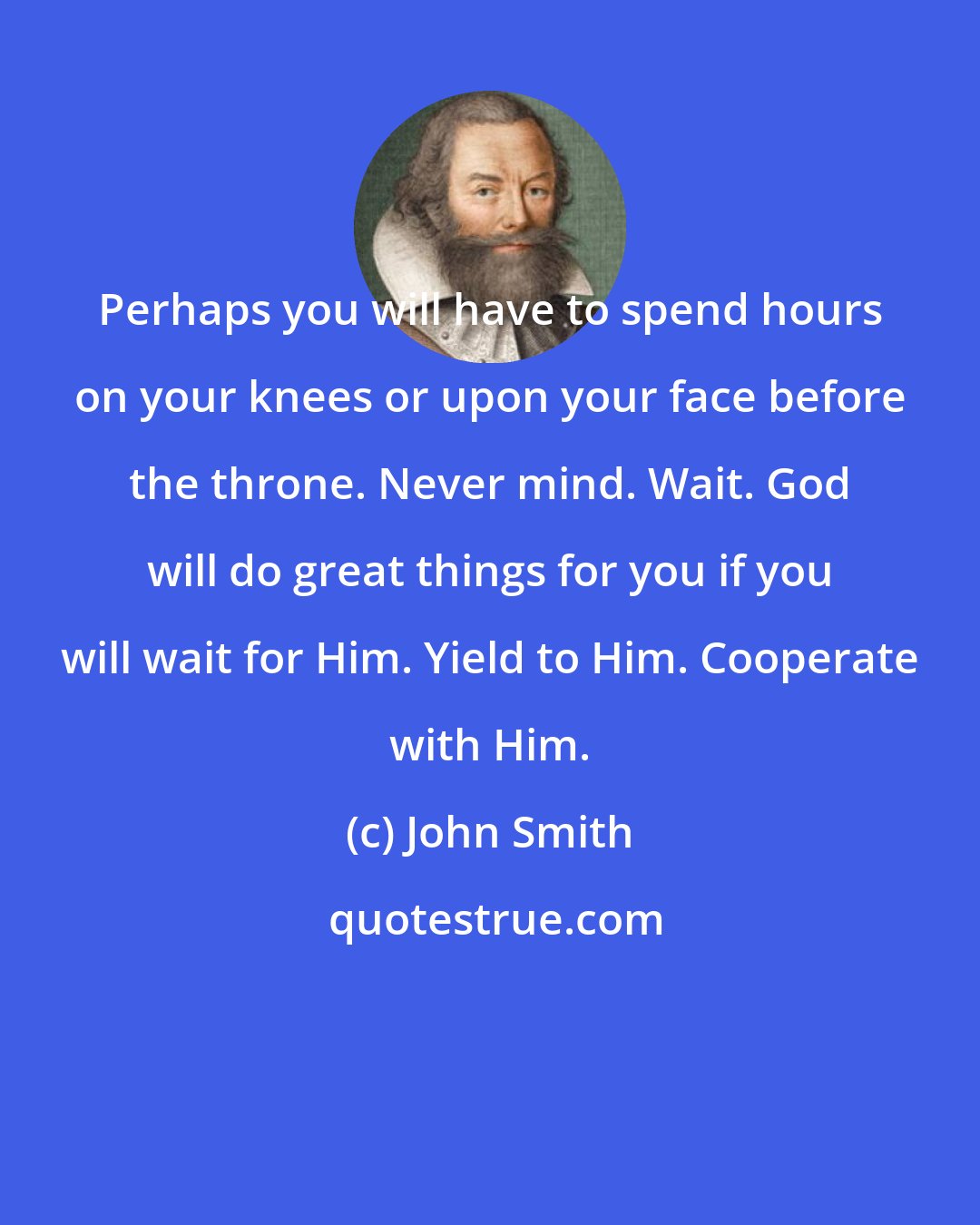 John Smith: Perhaps you will have to spend hours on your knees or upon your face before the throne. Never mind. Wait. God will do great things for you if you will wait for Him. Yield to Him. Cooperate with Him.