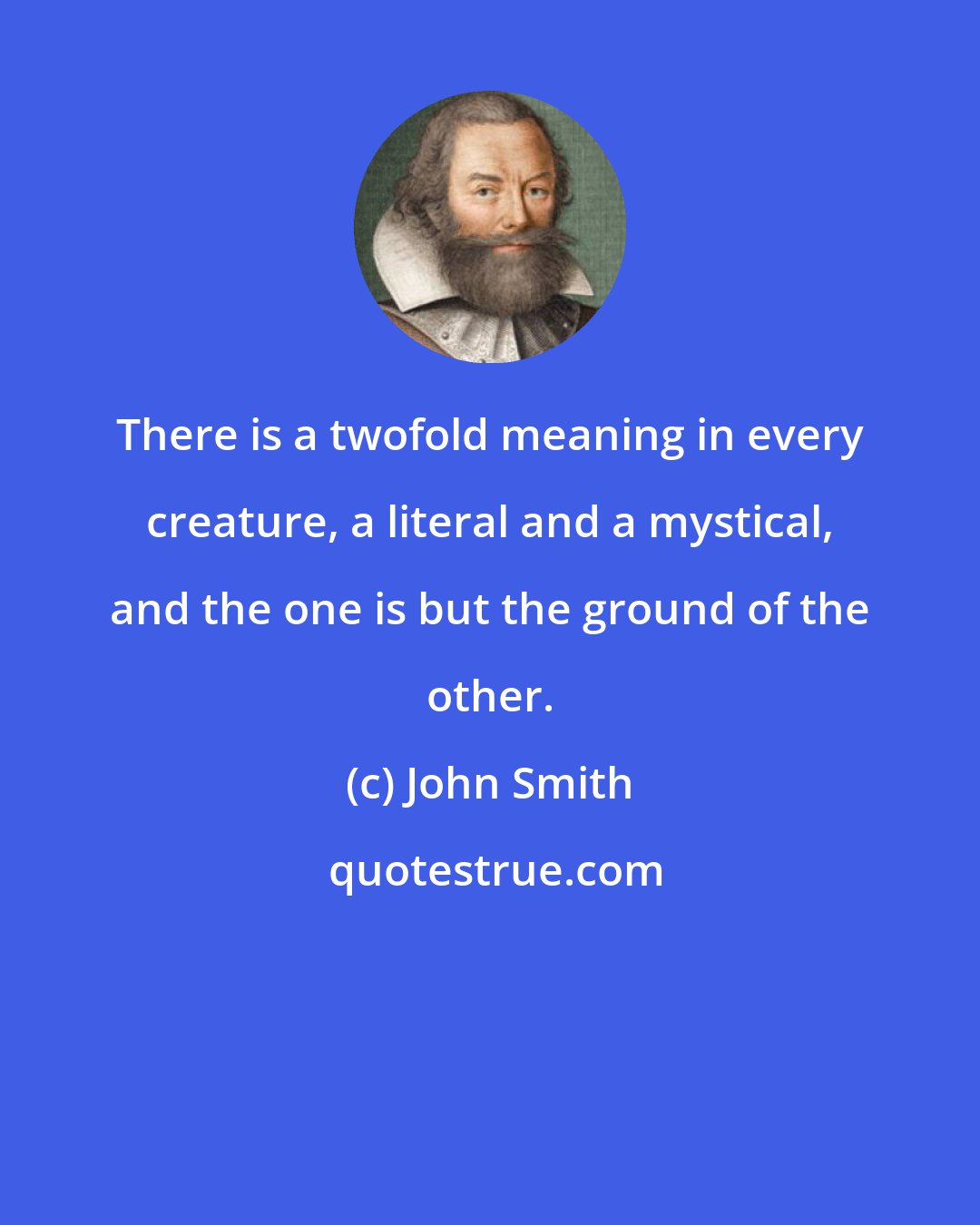 John Smith: There is a twofold meaning in every creature, a literal and a mystical, and the one is but the ground of the other.