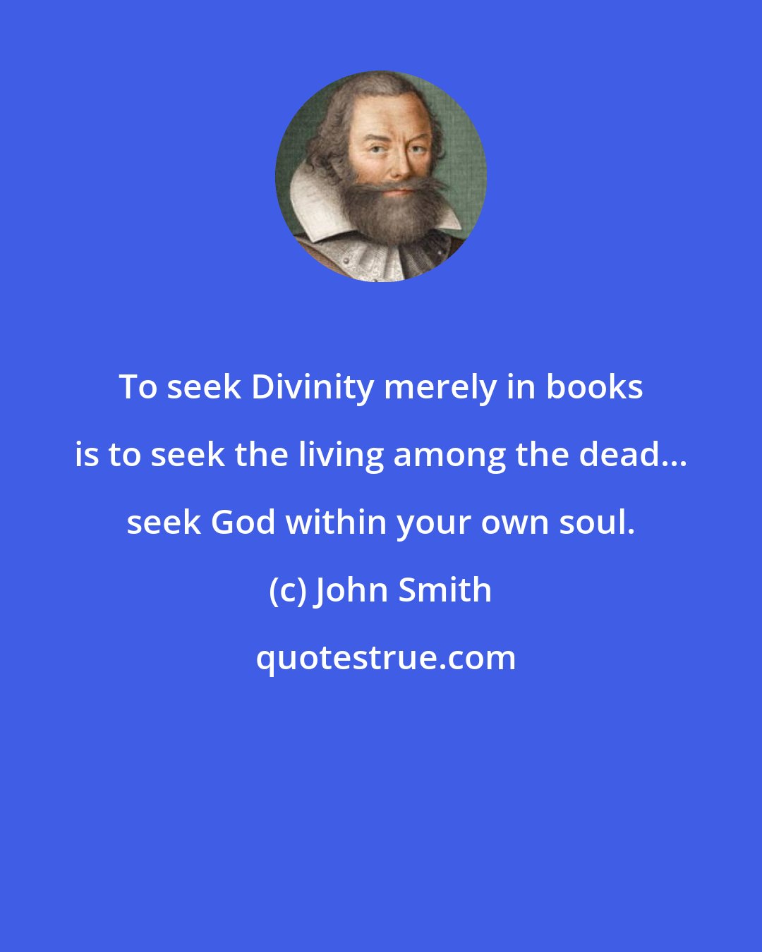 John Smith: To seek Divinity merely in books is to seek the living among the dead... seek God within your own soul.