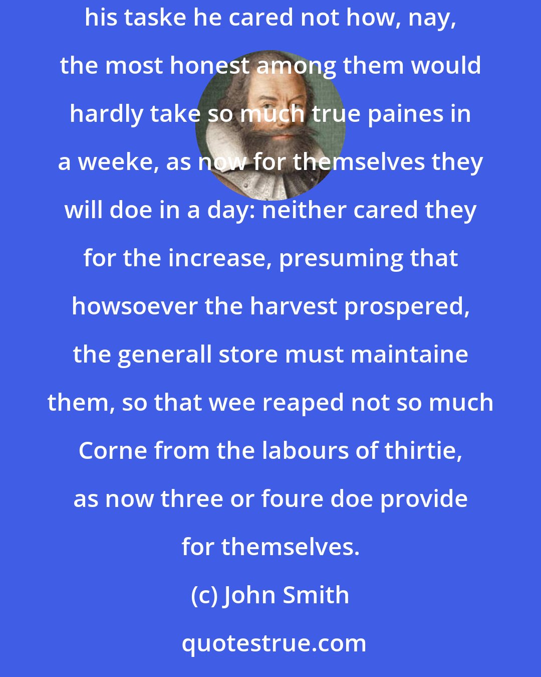 John Smith: When our people were fed out of the common store, and laboured jointly together, glad was he could slip from his labour, or slumber over his taske he cared not how, nay, the most honest among them would hardly take so much true paines in a weeke, as now for themselves they will doe in a day: neither cared they for the increase, presuming that howsoever the harvest prospered, the generall store must maintaine them, so that wee reaped not so much Corne from the labours of thirtie, as now three or foure doe provide for themselves.