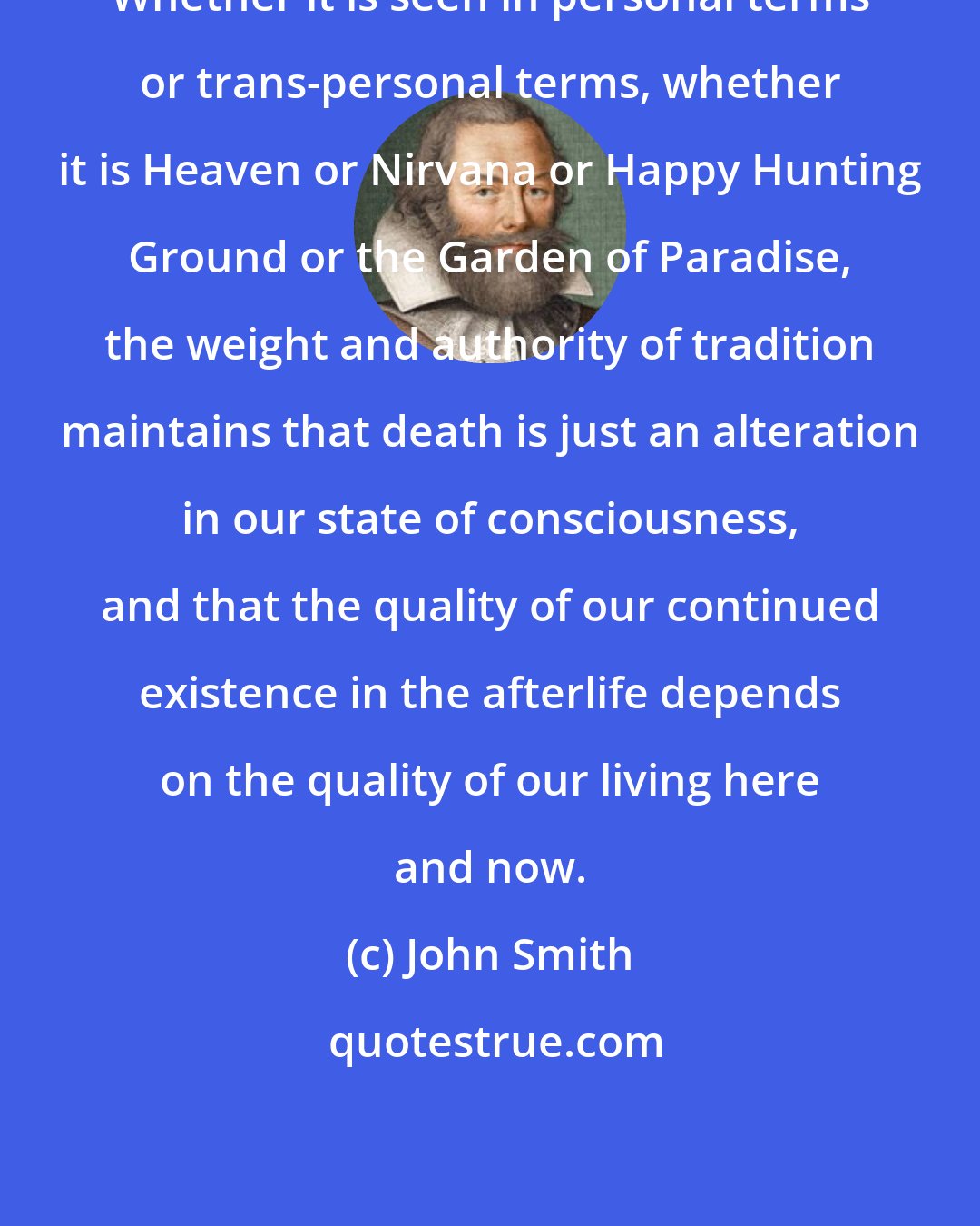 John Smith: Whether it is seen in personal terms or trans-personal terms, whether it is Heaven or Nirvana or Happy Hunting Ground or the Garden of Paradise, the weight and authority of tradition maintains that death is just an alteration in our state of consciousness, and that the quality of our continued existence in the afterlife depends on the quality of our living here and now.