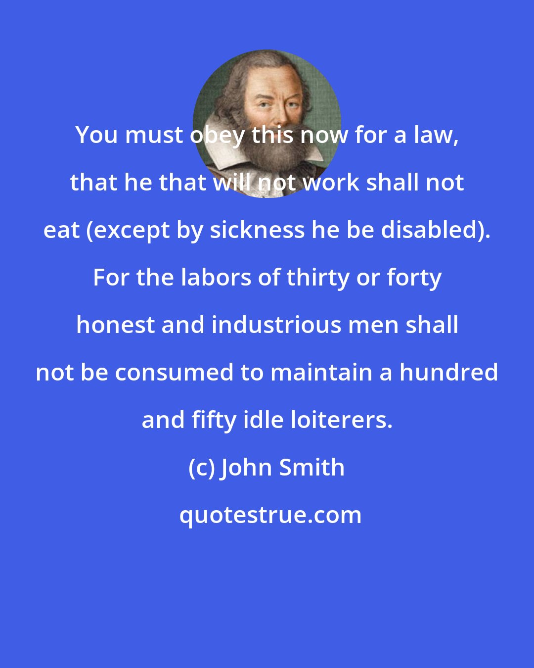 John Smith: You must obey this now for a law, that he that will not work shall not eat (except by sickness he be disabled). For the labors of thirty or forty honest and industrious men shall not be consumed to maintain a hundred and fifty idle loiterers.