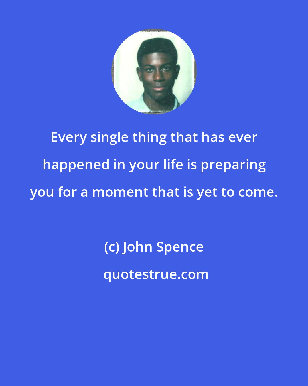 John Spence: Every single thing that has ever happened in your life is preparing you for a moment that is yet to come.