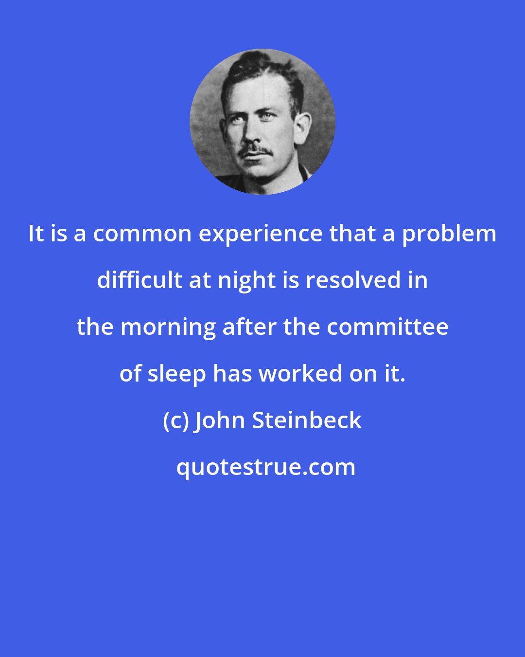 John Steinbeck: It is a common experience that a problem difficult at night is resolved in the morning after the committee of sleep has worked on it.
