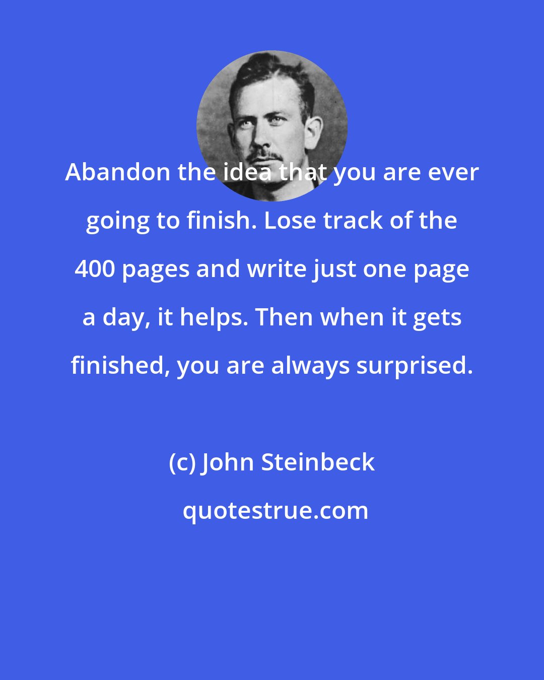 John Steinbeck: Abandon the idea that you are ever going to finish. Lose track of the 400 pages and write just one page a day, it helps. Then when it gets finished, you are always surprised.