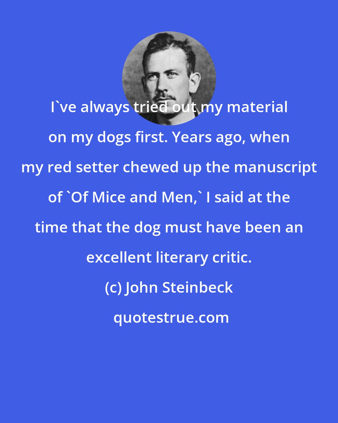 John Steinbeck: I've always tried out my material on my dogs first. Years ago, when my red setter chewed up the manuscript of 'Of Mice and Men,' I said at the time that the dog must have been an excellent literary critic.