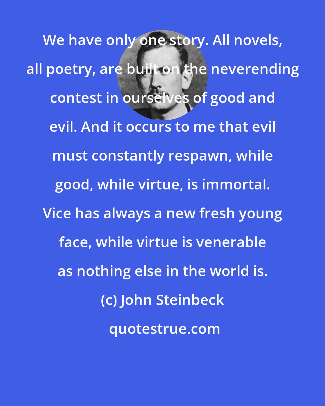 John Steinbeck: We have only one story. All novels, all poetry, are built on the neverending contest in ourselves of good and evil. And it occurs to me that evil must constantly respawn, while good, while virtue, is immortal. Vice has always a new fresh young face, while virtue is venerable as nothing else in the world is.