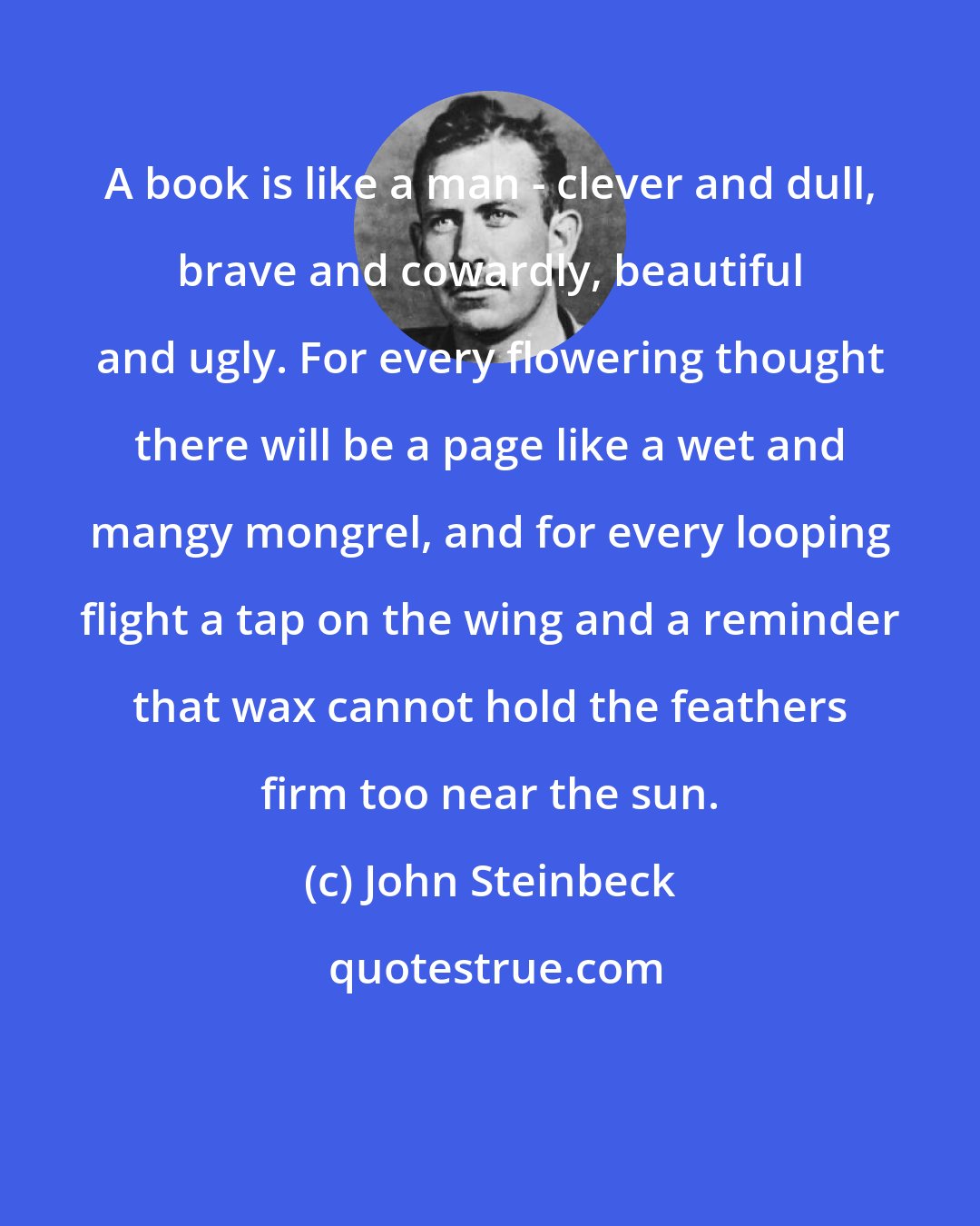 John Steinbeck: A book is like a man - clever and dull, brave and cowardly, beautiful and ugly. For every flowering thought there will be a page like a wet and mangy mongrel, and for every looping flight a tap on the wing and a reminder that wax cannot hold the feathers firm too near the sun.