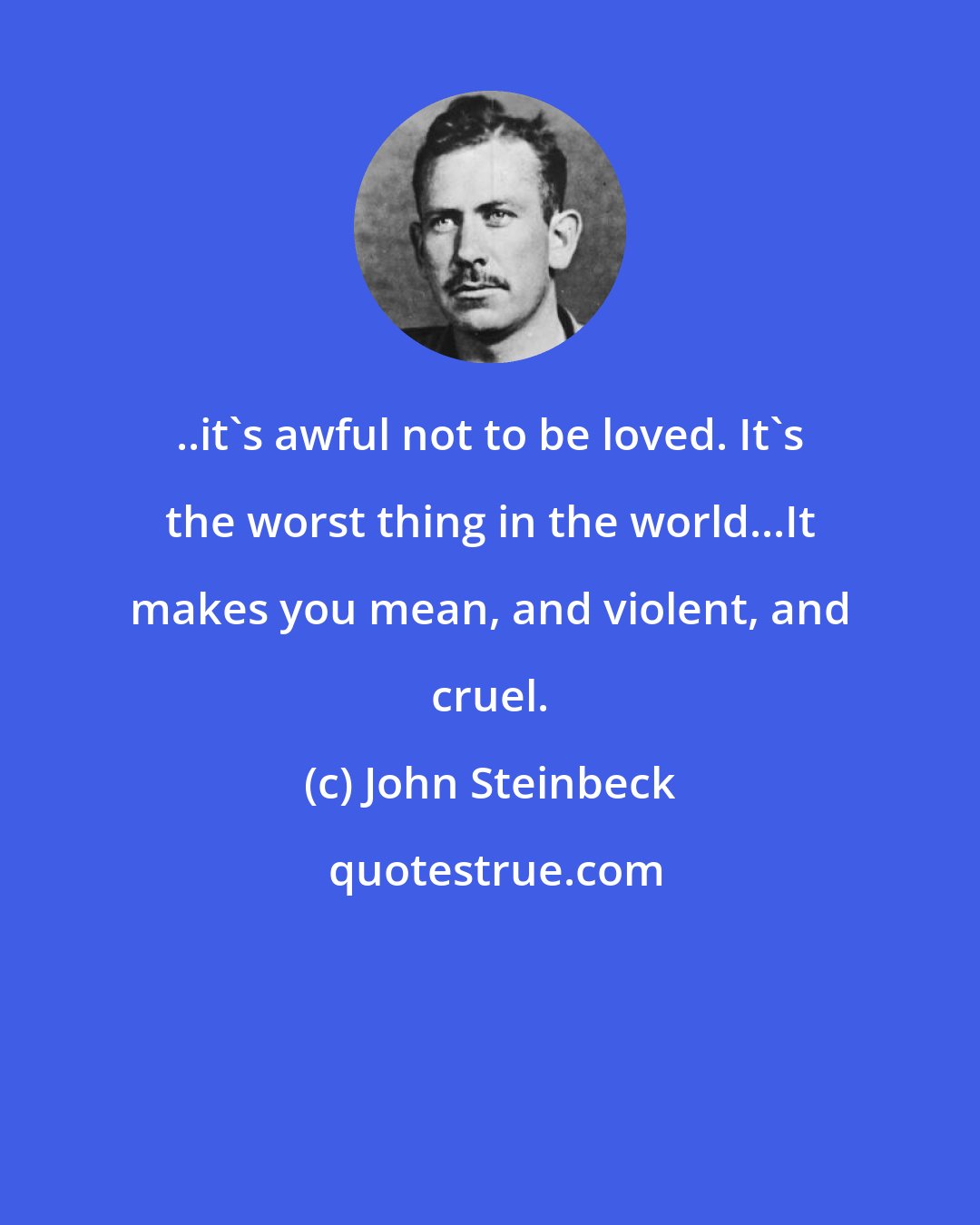 John Steinbeck: ..it's awful not to be loved. It's the worst thing in the world...It makes you mean, and violent, and cruel.