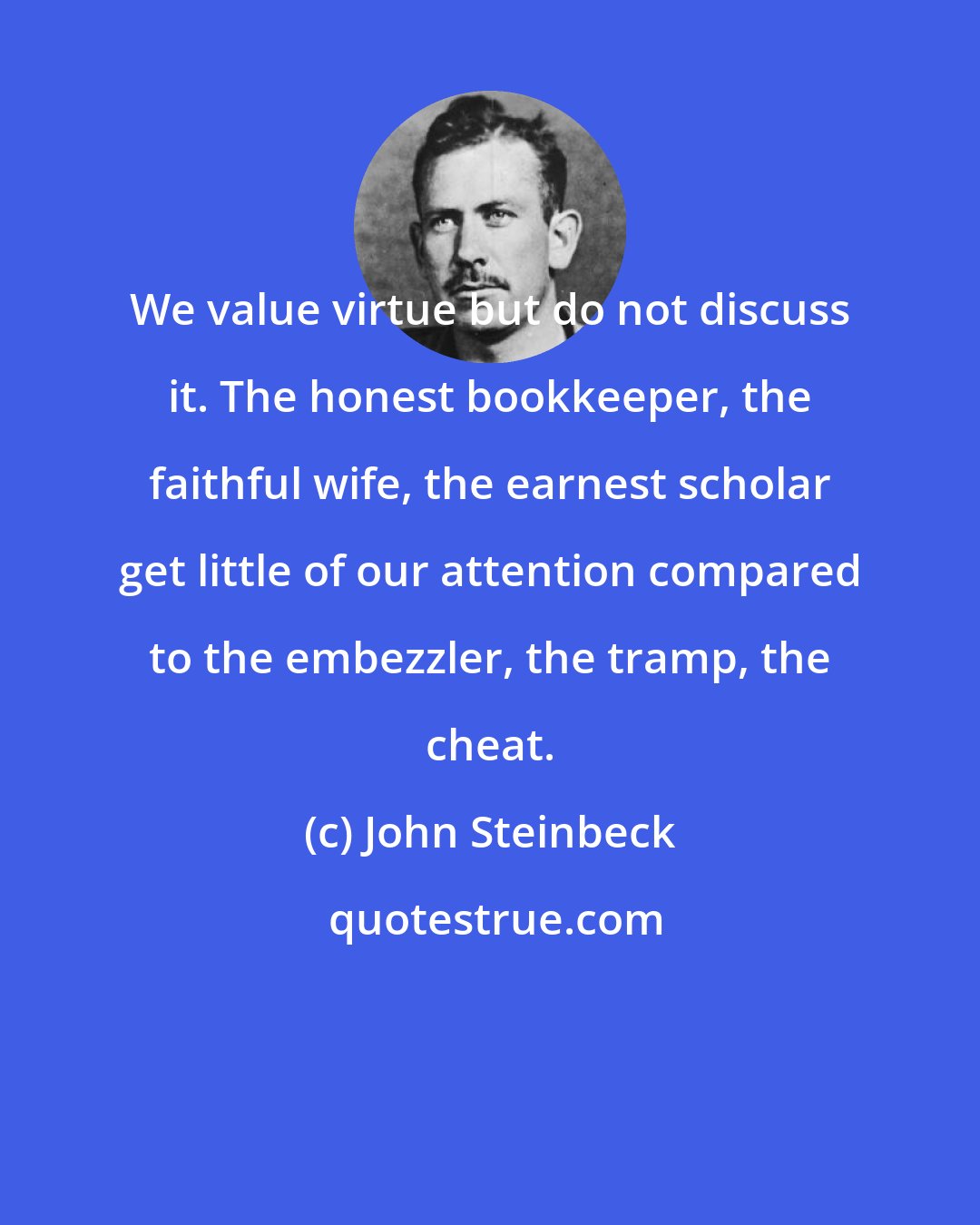 John Steinbeck: We value virtue but do not discuss it. The honest bookkeeper, the faithful wife, the earnest scholar get little of our attention compared to the embezzler, the tramp, the cheat.