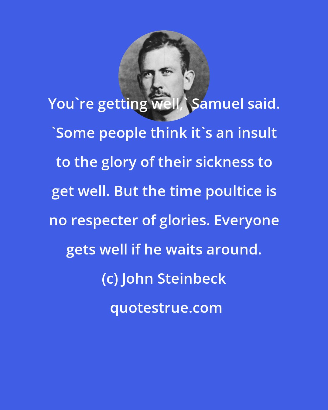 John Steinbeck: You're getting well,' Samuel said. 'Some people think it's an insult to the glory of their sickness to get well. But the time poultice is no respecter of glories. Everyone gets well if he waits around.