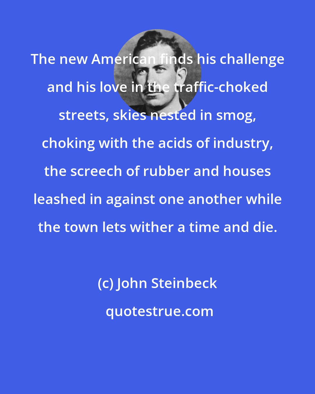 John Steinbeck: The new American finds his challenge and his love in the traffic-choked streets, skies nested in smog, choking with the acids of industry, the screech of rubber and houses leashed in against one another while the town lets wither a time and die.