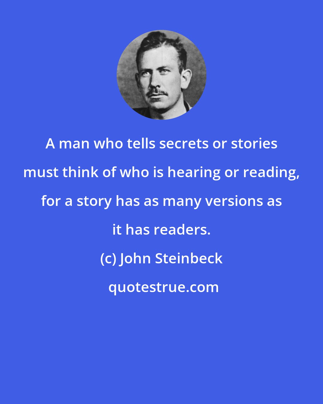 John Steinbeck: A man who tells secrets or stories must think of who is hearing or reading, for a story has as many versions as it has readers.