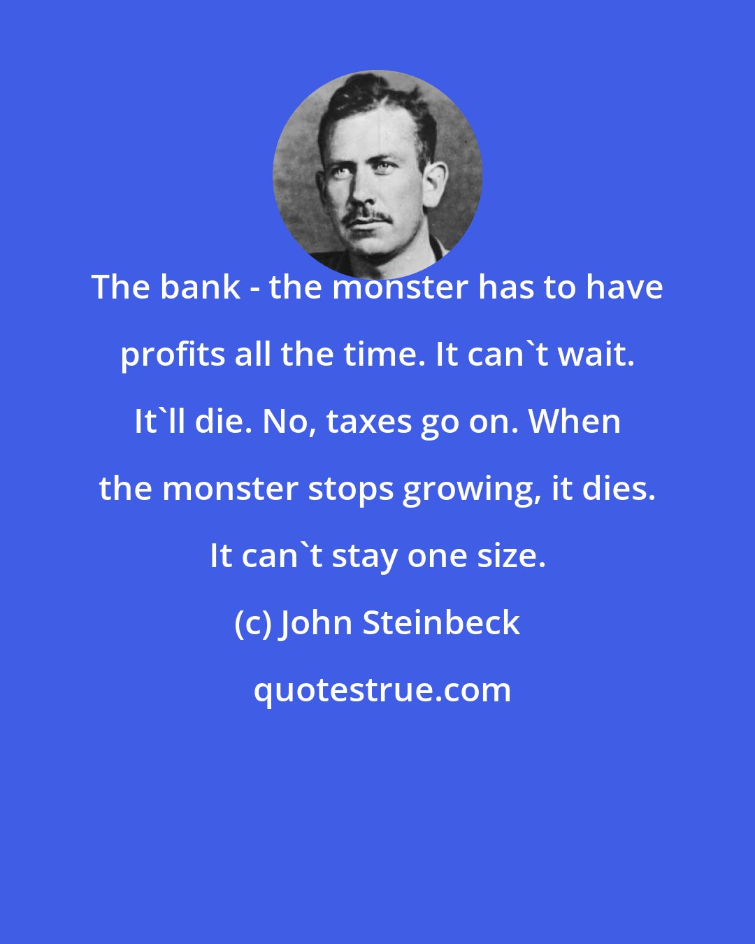 John Steinbeck: The bank - the monster has to have profits all the time. It can't wait. It'll die. No, taxes go on. When the monster stops growing, it dies. It can't stay one size.