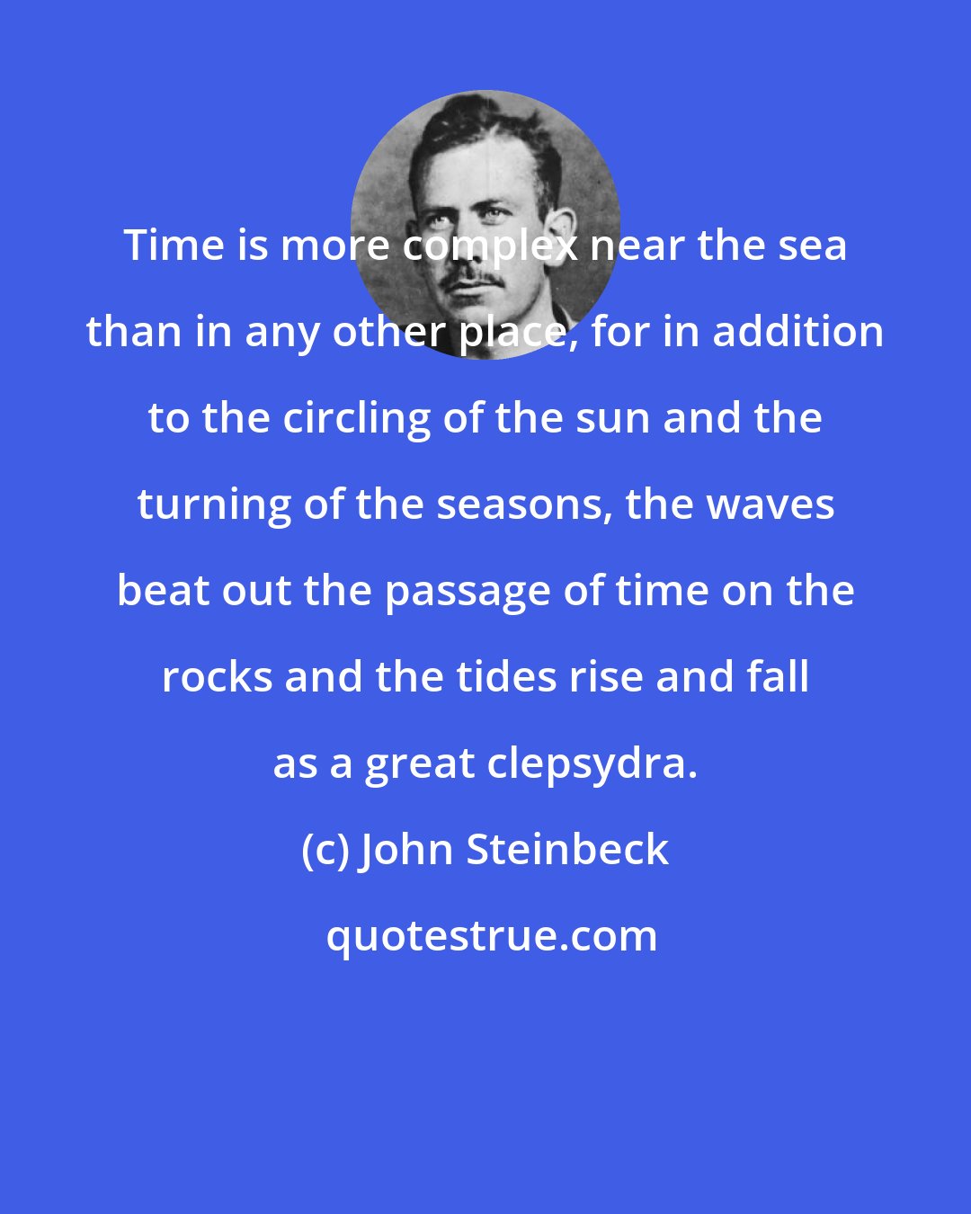 John Steinbeck: Time is more complex near the sea than in any other place, for in addition to the circling of the sun and the turning of the seasons, the waves beat out the passage of time on the rocks and the tides rise and fall as a great clepsydra.