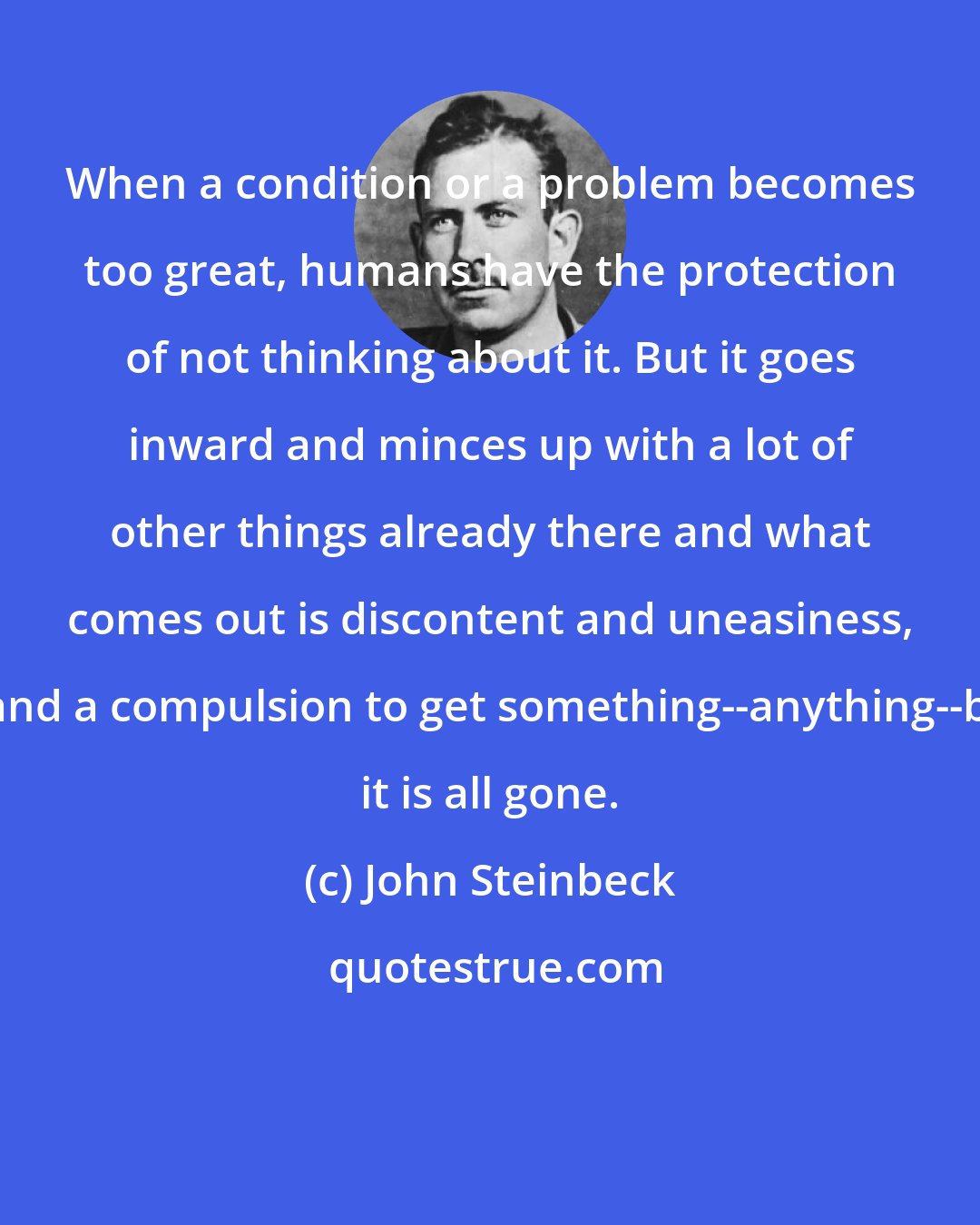 John Steinbeck: When a condition or a problem becomes too great, humans have the protection of not thinking about it. But it goes inward and minces up with a lot of other things already there and what comes out is discontent and uneasiness, guilt and a compulsion to get something--anything--before it is all gone.